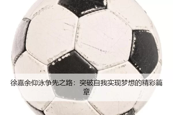 徐嘉余仰泳争先之路：突破自我实现梦想的精彩篇章
